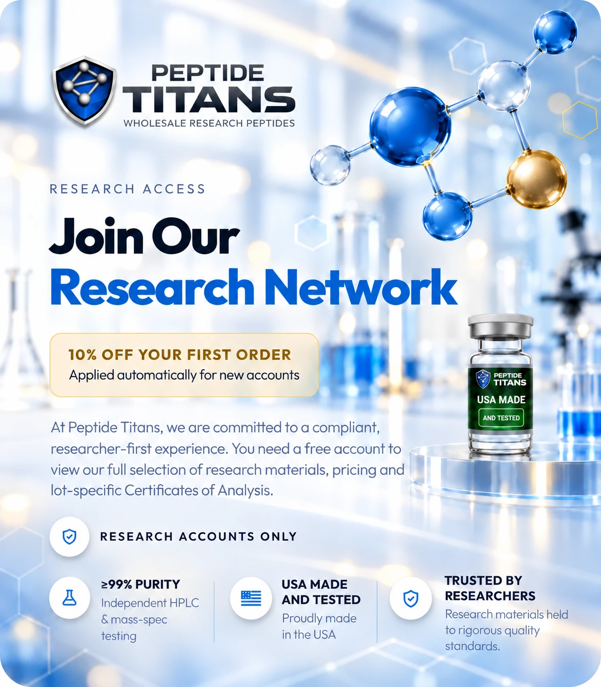 Research access. Join Our Research Network. 10% off your first order, applied automatically for new accounts. At Peptide Titans, we are committed to a compliant, researcher-first experience. You need a free account to view our full selection of research materials, pricing and lot-specific Certificates of Analysis. Research accounts only. ≥99% purity: Independent HPLC & mass-spec testing. USA made and tested: Proudly made in the USA. Trusted by researchers: Research materials held to rigorous quality standards.